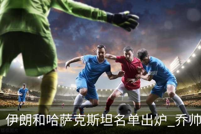 伊朗和哈萨克斯坦名单出炉 乔帅将迎执教首秀