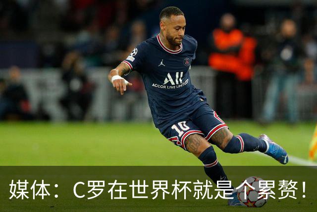 媒体：C罗在世界杯就是个累赘！球迷嘲讽他正忙着买奖！