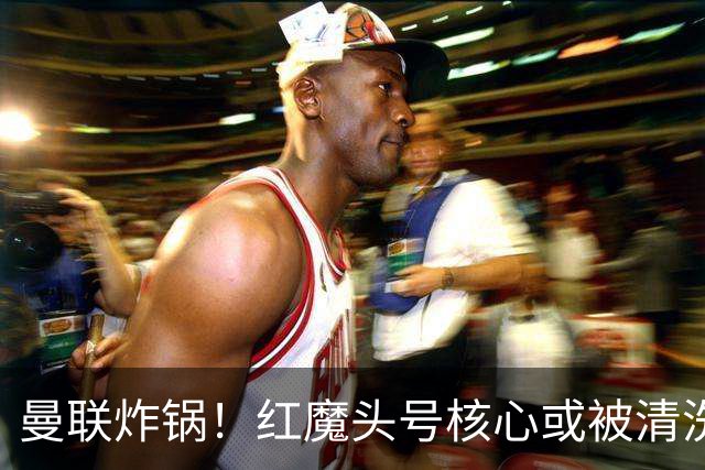 曼联炸锅！红魔头号核心或被清洗！6000 万水货等来上位机会
