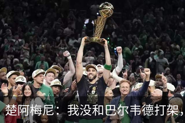 楚阿梅尼：我没和巴尔韦德打架，如今我们俩关系很好