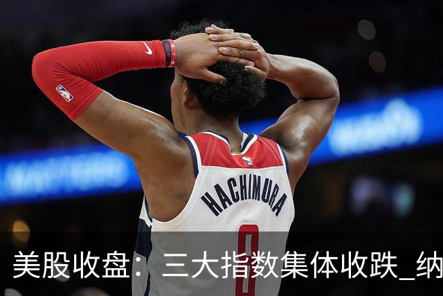 美股收盘：三大指数集体收跌 纳指跌超1% 谷歌创上市以来最大单日跌幅
