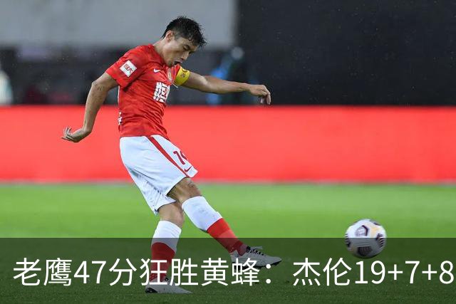 老鹰47分狂胜黄蜂：杰伦19+7+8引领7人上双 维金斯19分