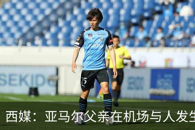 西媒：亚马尔父亲在机场与人发生冲突，并向他人吐口水+拳击