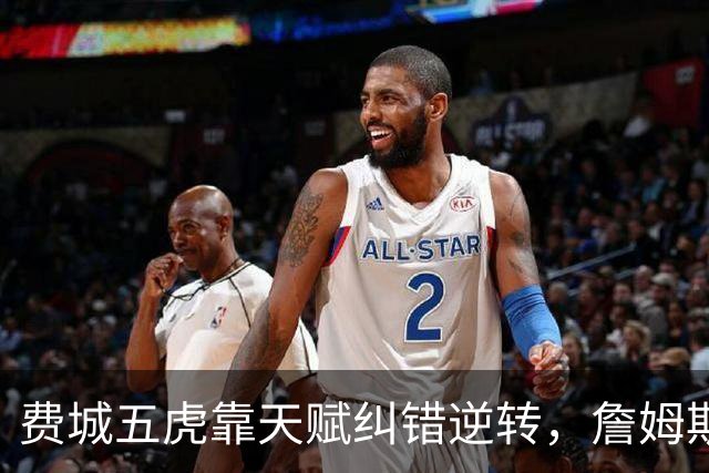 费城五虎靠天赋纠错逆转，詹姆斯终于不需要扛大旗