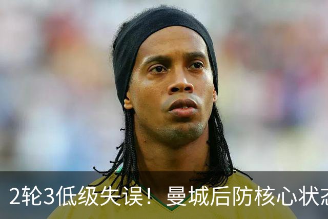 2轮3低级失误！曼城后防核心状态低迷 再让他搭档鲁本就是灾难